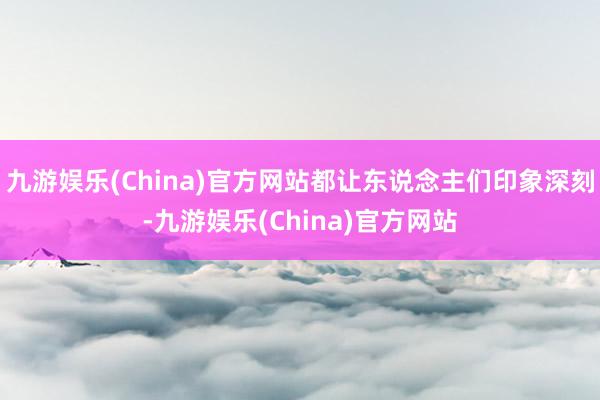 九游娱乐(China)官方网站都让东说念主们印象深刻-九游娱乐(China)官方网站