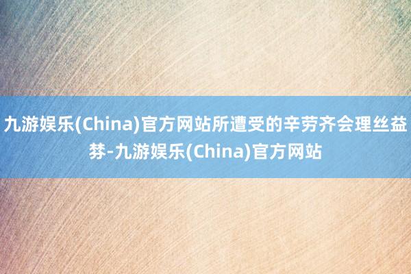 九游娱乐(China)官方网站所遭受的辛劳齐会理丝益棼-九游娱乐(China)官方网站