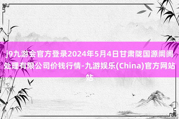 j9九游会官方登录2024年5月4日甘肃陇国源阛阓处理有限公司价钱行情-九游娱乐(China)官方网站