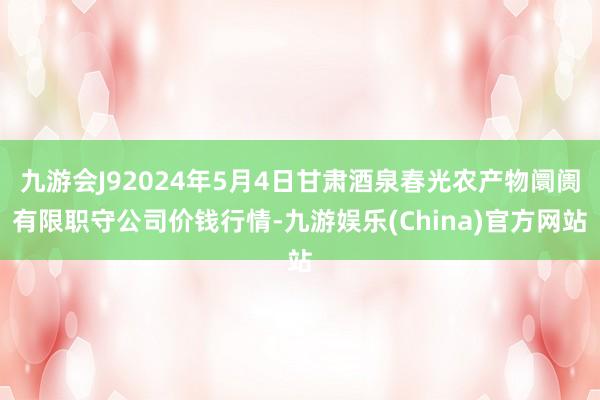 九游会J92024年5月4日甘肃酒泉春光农产物阛阓有限职守公司价钱行情-九游娱乐(China)官方网站