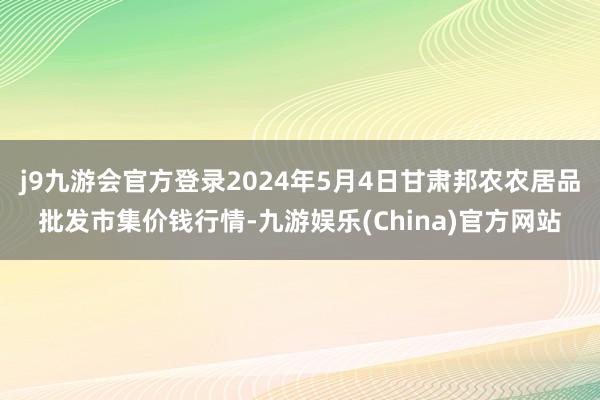 j9九游会官方登录2024年5月4日甘肃邦农农居品批发市集价钱行情-九游娱乐(China)官方网站