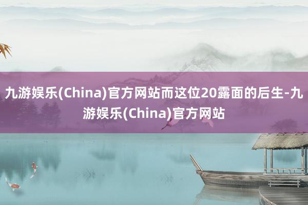 九游娱乐(China)官方网站而这位20露面的后生-九游娱乐(China)官方网站