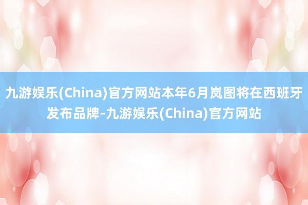 九游娱乐(China)官方网站本年6月岚图将在西班牙发布品牌-九游娱乐(China)官方网站