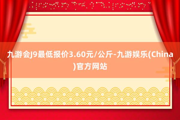 九游会J9最低报价3.60元/公斤-九游娱乐(China)官方网站