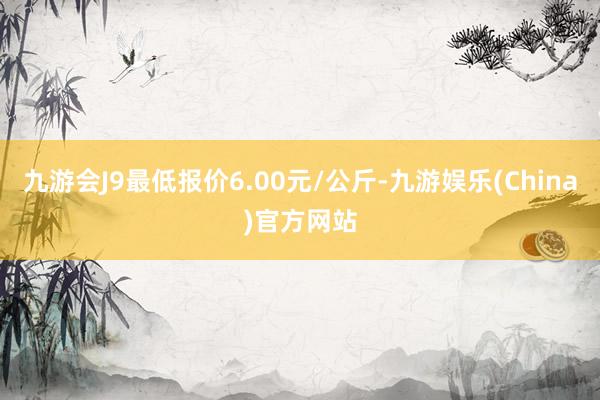 九游会J9最低报价6.00元/公斤-九游娱乐(China)官方网站