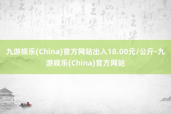 九游娱乐(China)官方网站出入18.00元/公斤-九游娱乐(China)官方网站