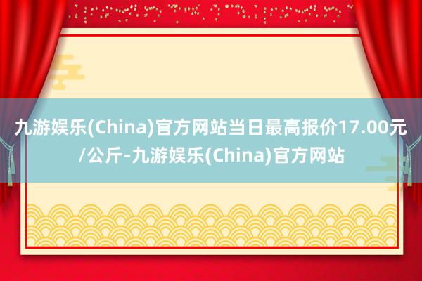 九游娱乐(China)官方网站当日最高报价17.00元/公斤-九游娱乐(China)官方网站