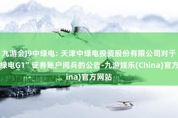 九游会J9中绿电: 天津中绿电投资股份有限公司对于“23绿电G1”证券账户阅兵的公告-九游娱乐(China)官方网站