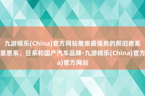 九游娱乐(China)官方网站推崇最强势的照旧德系、好意思系、日系和国产汽车品牌-九游娱乐(China)官方网站