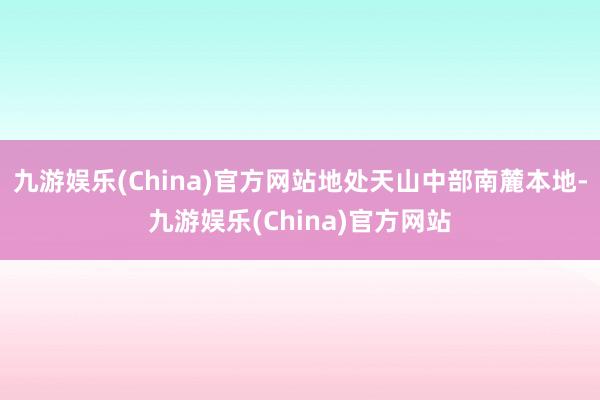 九游娱乐(China)官方网站地处天山中部南麓本地-九游娱乐(China)官方网站