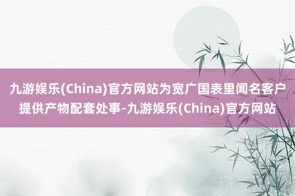 九游娱乐(China)官方网站为宽广国表里闻名客户提供产物配套处事-九游娱乐(China)官方网站