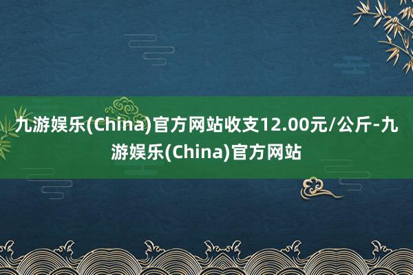 九游娱乐(China)官方网站收支12.00元/公斤-九游娱乐(China)官方网站