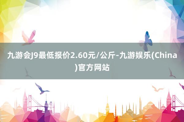 九游会J9最低报价2.60元/公斤-九游娱乐(China)官方网站