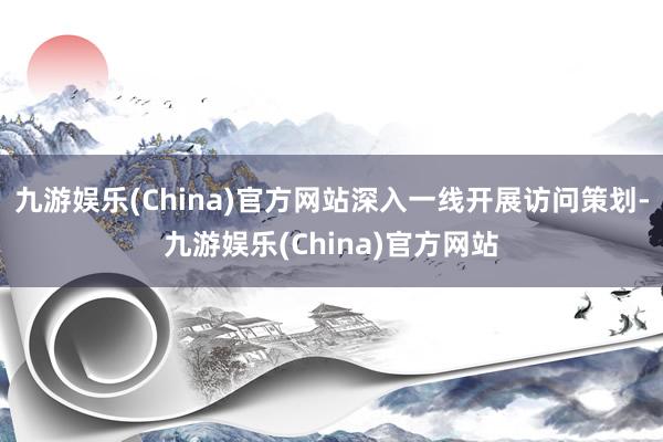 九游娱乐(China)官方网站深入一线开展访问策划-九游娱乐(China)官方网站