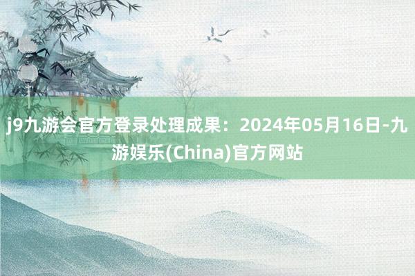 j9九游会官方登录处理成果：2024年05月16日-九游娱乐(China)官方网站