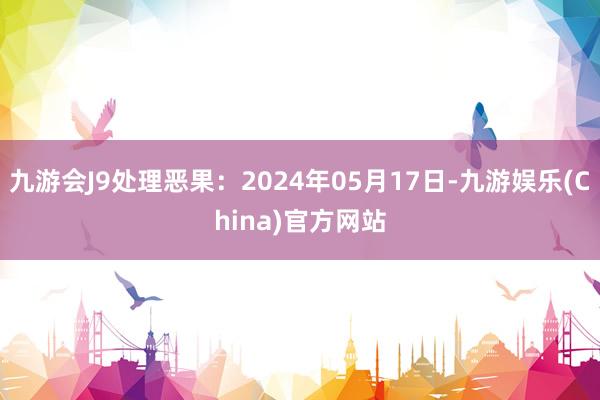 九游会J9处理恶果：2024年05月17日-九游娱乐(China)官方网站