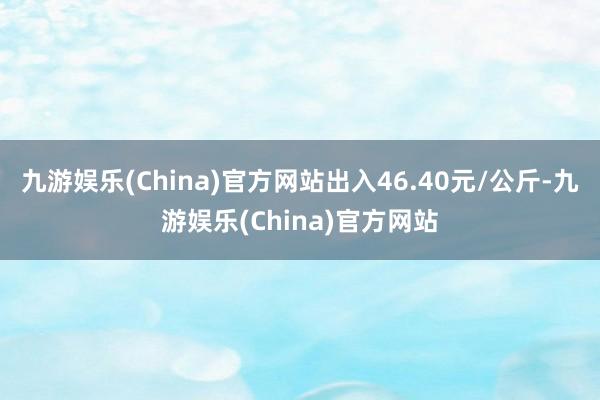 九游娱乐(China)官方网站出入46.40元/公斤-九游娱乐(China)官方网站