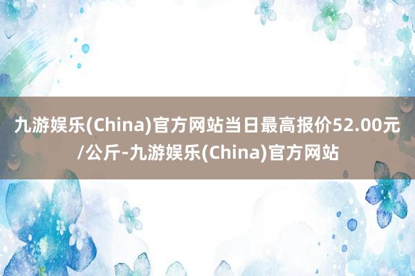 九游娱乐(China)官方网站当日最高报价52.00元/公斤-九游娱乐(China)官方网站