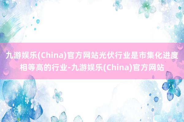 九游娱乐(China)官方网站光伏行业是市集化进度相等高的行业-九游娱乐(China)官方网站