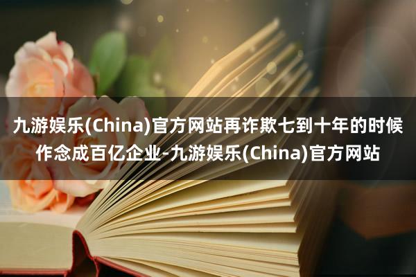 九游娱乐(China)官方网站再诈欺七到十年的时候作念成百亿企业-九游娱乐(China)官方网站