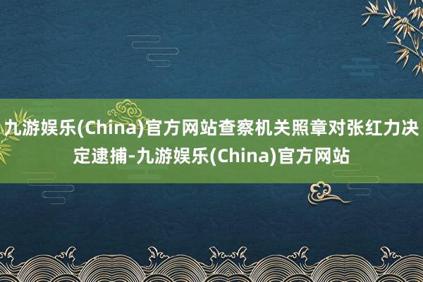 九游娱乐(China)官方网站查察机关照章对张红力决定逮捕-九游娱乐(China)官方网站