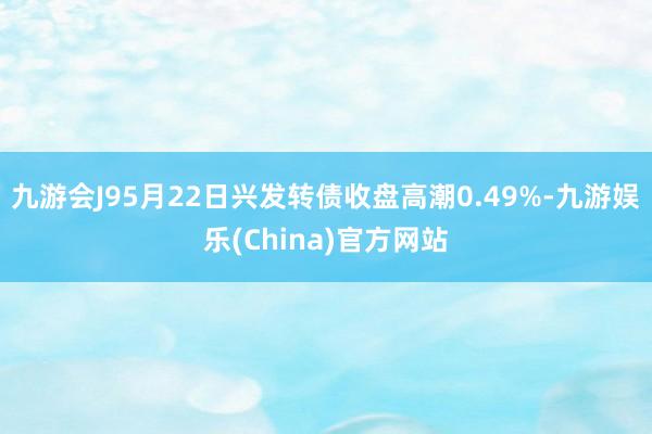 九游会J95月22日兴发转债收盘高潮0.49%-九游娱乐(China)官方网站