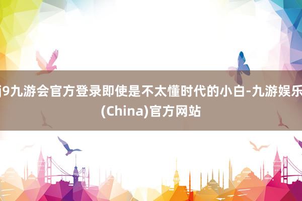 j9九游会官方登录即使是不太懂时代的小白-九游娱乐(China)官方网站