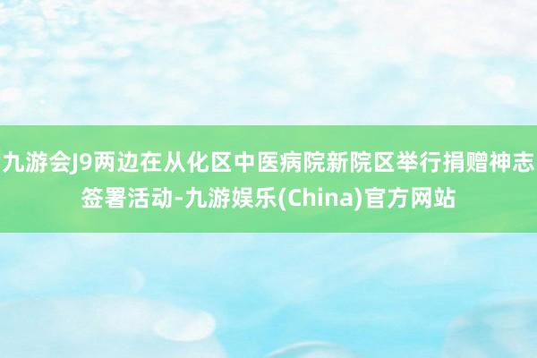 九游会J9两边在从化区中医病院新院区举行捐赠神志签署活动-九游娱乐(China)官方网站