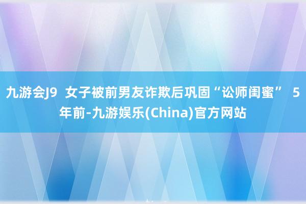 九游会J9  女子被前男友诈欺后巩固“讼师闺蜜”  5年前-九游娱乐(China)官方网站