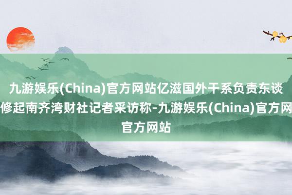 九游娱乐(China)官方网站亿滋国外干系负责东谈主修起南齐湾财社记者采访称-九游娱乐(China)官方网站