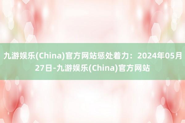 九游娱乐(China)官方网站惩处着力：2024年05月27日-九游娱乐(China)官方网站