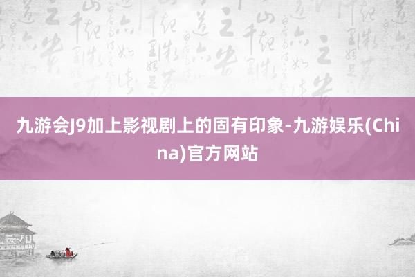 九游会J9加上影视剧上的固有印象-九游娱乐(China)官方网站