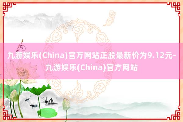 九游娱乐(China)官方网站正股最新价为9.12元-九游娱乐(China)官方网站