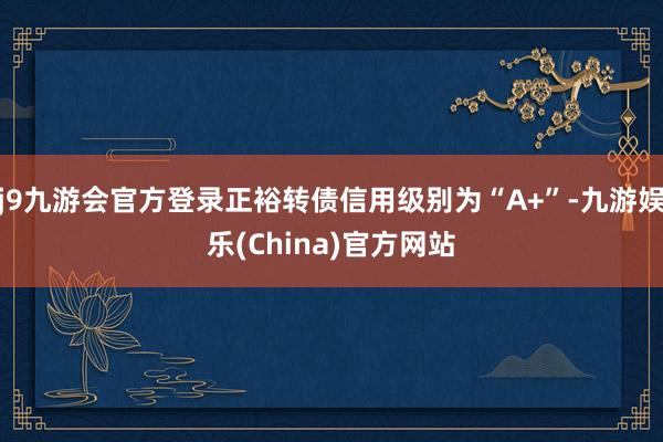 j9九游会官方登录正裕转债信用级别为“A+”-九游娱乐(China)官方网站