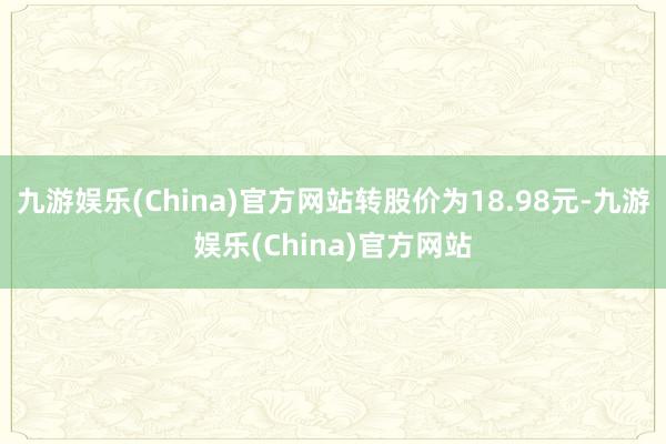 九游娱乐(China)官方网站转股价为18.98元-九游娱乐(China)官方网站