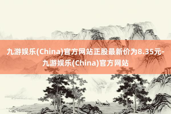 九游娱乐(China)官方网站正股最新价为8.35元-九游娱乐(China)官方网站