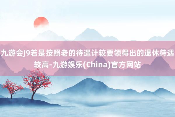 九游会J9若是按照老的待遇计较要领得出的退休待遇较高-九游娱乐(China)官方网站