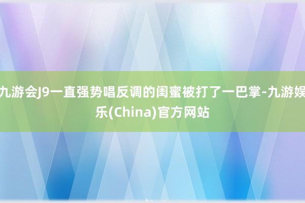 九游会J9一直强势唱反调的闺蜜被打了一巴掌-九游娱乐(China)官方网站