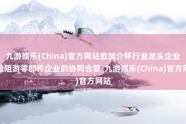 九游娱乐(China)官方网站愈加介怀行业龙头企业和险阻游零部件企业的协同合营-九游娱乐(China)官方网站