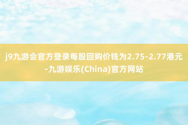 j9九游会官方登录每股回购价钱为2.75-2.77港元-九游娱乐(China)官方网站