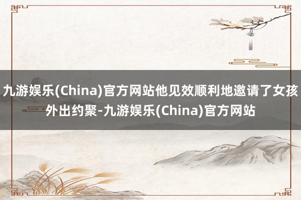 九游娱乐(China)官方网站他见效顺利地邀请了女孩外出约聚-九游娱乐(China)官方网站