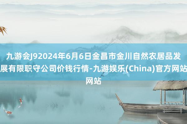 九游会J92024年6月6日金昌市金川自然农居品发展有限职守公司价钱行情-九游娱乐(China)官方网站