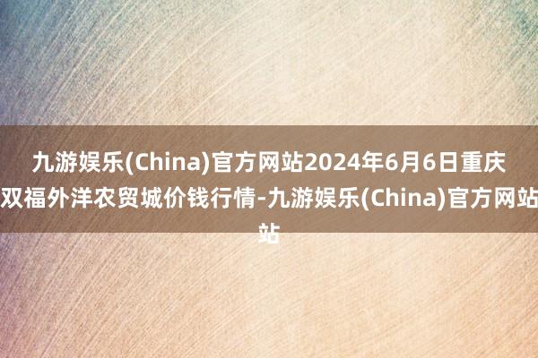 九游娱乐(China)官方网站2024年6月6日重庆双福外洋农贸城价钱行情-九游娱乐(China)官方网站