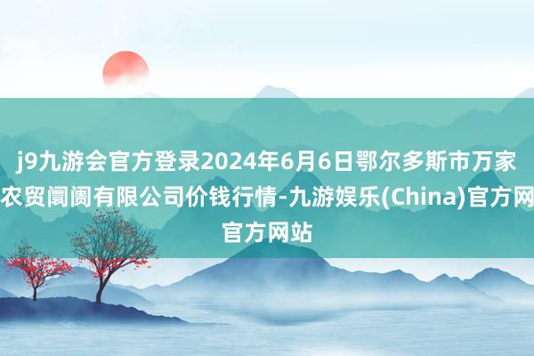 j9九游会官方登录2024年6月6日鄂尔多斯市万家惠农贸阛阓有限公司价钱行情-九游娱乐(China)官方网站