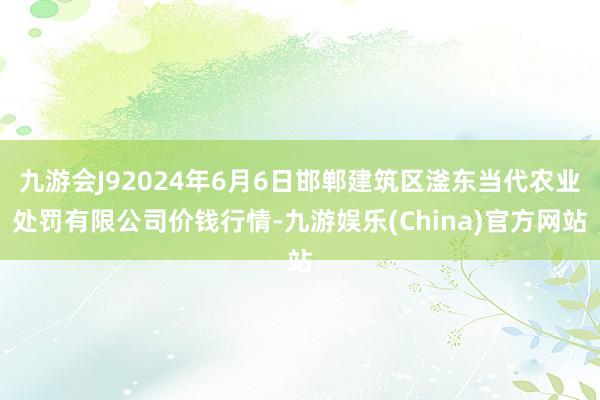 九游会J92024年6月6日邯郸建筑区滏东当代农业处罚有限公司价钱行情-九游娱乐(China)官方网站