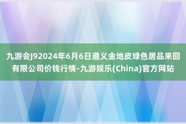 九游会J92024年6月6日遵义金地皮绿色居品来回有限公司价钱行情-九游娱乐(China)官方网站