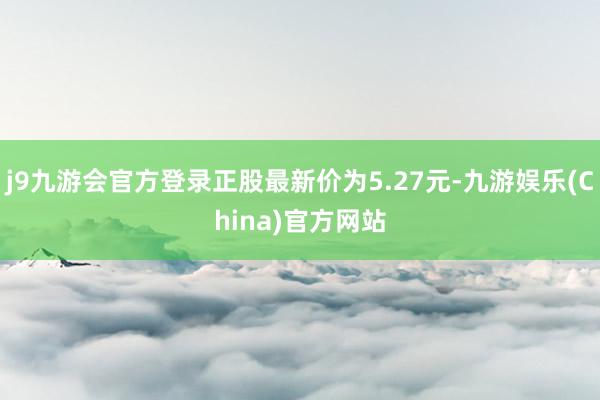 j9九游会官方登录正股最新价为5.27元-九游娱乐(China)官方网站