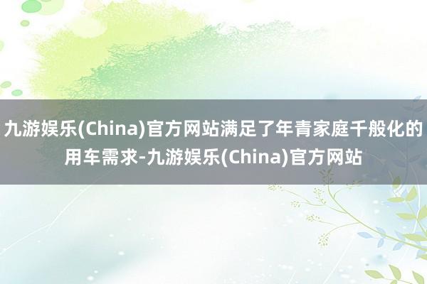 九游娱乐(China)官方网站满足了年青家庭千般化的用车需求-九游娱乐(China)官方网站