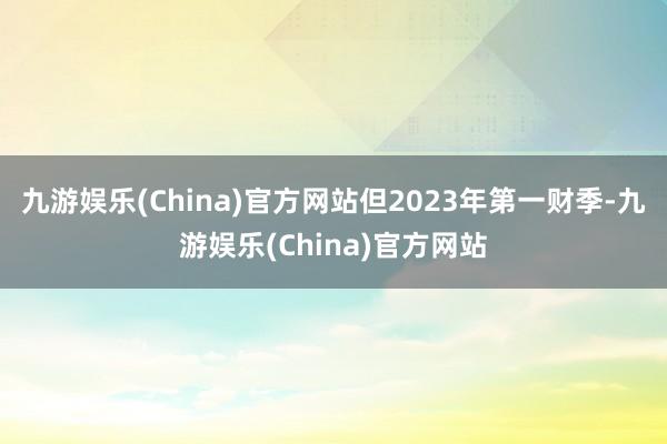 九游娱乐(China)官方网站但2023年第一财季-九游娱乐(China)官方网站