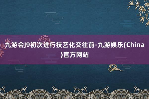 九游会J9初次进行技艺化交往前-九游娱乐(China)官方网站